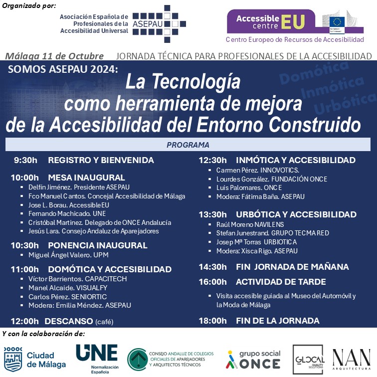 PROGRAMA: 9:30h	REGISTRO Y BIENVENIDA 10:00h	MESA INAUGURAL 	Delfín Jiménez. Presidente ASEPAU 	Fco Manuel Cantos. Concejal Accesibilidad de Málaga 	Jose L. Borau. AccessibleEU 	Fernando Machicado. UNE 	Cristóbal Martinez. Delegado de ONCE Andalucía 	Jesús Lara. Consejo Andaluz de Aparejadores 10:30h	PONENCIA INAUGURAL 	Miguel Ángel Valero. UPM 11:00h	DOMÓTICA Y ACCESIBILIDAD 	Víctor Barrientos. CAPACITECH 	Arsenio Vilallonga. QVADIS 	Carlos Pérez. SENIORTIC 	Modera: Emilia Méndez. ASEPAU 12:00h	DESCANSO (café) 12:30h	INMÓTICA Y ACCESIBILIDAD 	Carmen Pérez. INNOVOTICS. 	Lourdes González. FUNDACIÓN ONCE 	Luis Palomares. ONCE 	Modera: Fátima Baña. ASEPAU 13:30h	URBÓTICA Y ACCESIBILIDAD 	Raúl Moreno NAVILENS 	Stefan Junestrand. GRUPO TECMA RED 	Josep Mª Torras  URBIOTICA  	Modera: Xisca Rigo. ASEPAU 14:30h	FIN  JORNADA DE MAÑANA 16:00h	ACTIVIDAD DE TARDE Visita accesible guiada al Museo del Automóvil y la Moda de Málaga 18:00h	FIN DE LA JORNADA